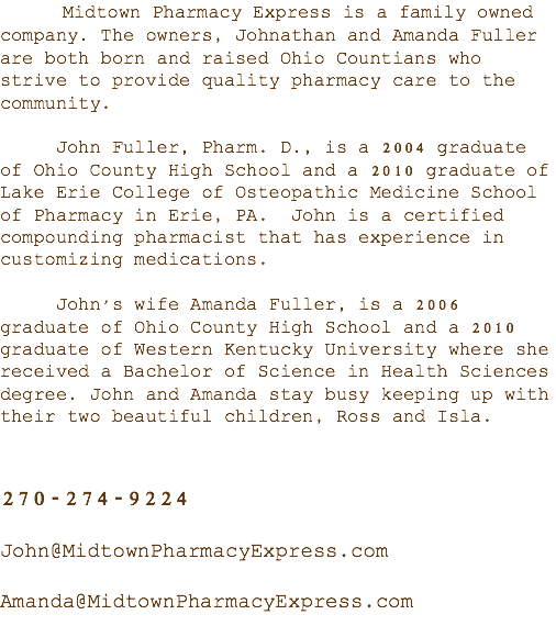 &nbsp;Midtown Pharmacy Express is a family owned company. The owners, Johnathan and Amanda Fuller are both born and raised Ohio Countians who strive to provide quality pharmacy care to the community. John Fuller, Pharm. D., is a 2004 graduate of Ohio County High School and a 2010 graduate of Lake Erie College of Osteopathic Medicine School of Pharmacy in Erie, PA. John is a certified compounding pharmacist that has experience in customizing medications. John's wife Amanda Fuller, is a 2006 graduate of Ohio County High School and a 2010 graduate of Western Kentucky University where she received a Bachelor of Science in Health Sciences degree. John and Amanda stay busy keeping up with their two beautiful children, Ross and Isla. 270-274-9224 John@MidtownPharmacyExpress.com Amanda@MidtownPharmacyExpress.com 